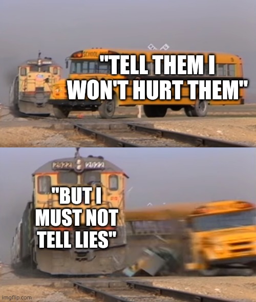 A train hitting a school bus | "TELL THEM I WON'T HURT THEM"; "BUT I MUST NOT TELL LIES" | image tagged in a train hitting a school bus | made w/ Imgflip meme maker