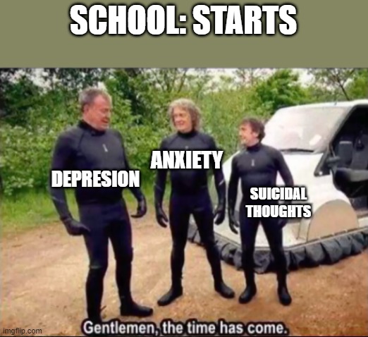 This is life | SCHOOL: STARTS; ANXIETY; DEPRESION; SUICIDAL THOUGHTS | image tagged in gentlemen the time has come | made w/ Imgflip meme maker