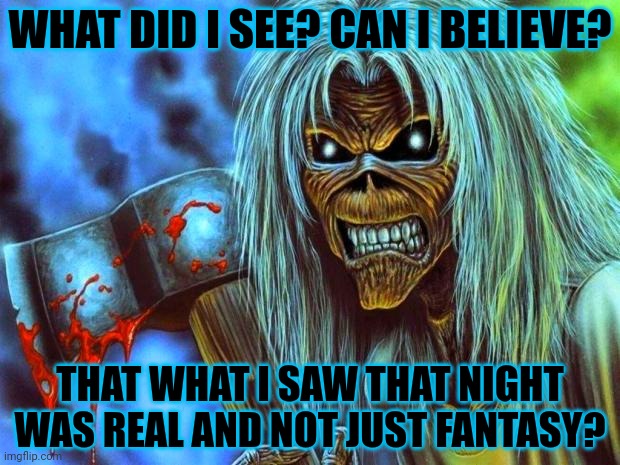 Iron Maiden Eddie | WHAT DID I SEE? CAN I BELIEVE? THAT WHAT I SAW THAT NIGHT WAS REAL AND NOT JUST FANTASY? | image tagged in iron maiden eddie | made w/ Imgflip meme maker