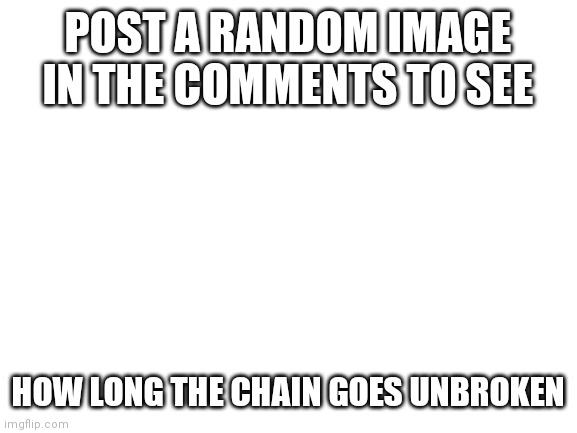 I'm bored | POST A RANDOM IMAGE IN THE COMMENTS TO SEE; HOW LONG THE CHAIN GOES UNBROKEN | image tagged in blank white template | made w/ Imgflip meme maker