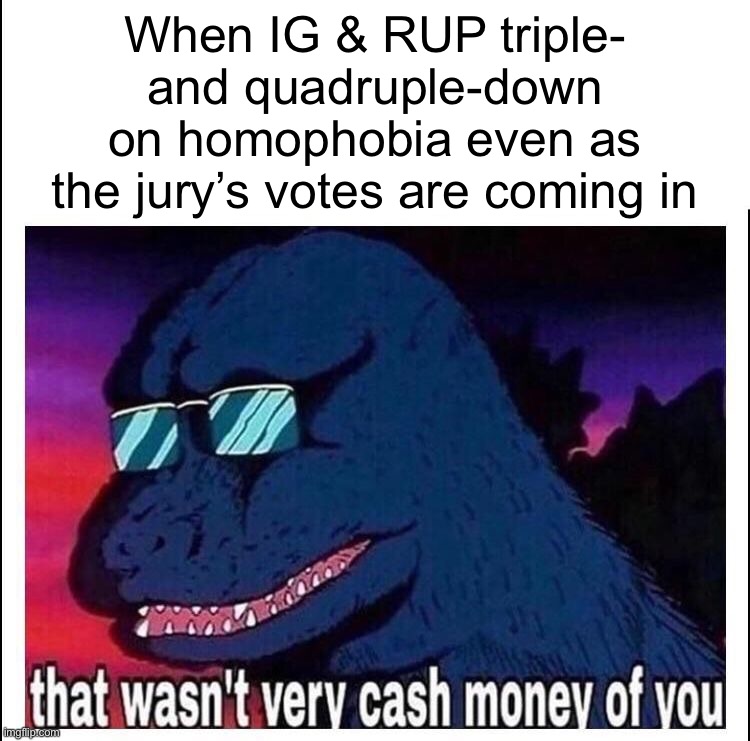 Some jurors voting nay are suggesting that IG has learned his lesson. Evidence for this proposition is, shall we say, lacking | When IG & RUP triple- and quadruple-down on homophobia even as the jury’s votes are coming in | image tagged in that wasn t very cash money,impeach,the,incognito,guy,impeach ig | made w/ Imgflip meme maker