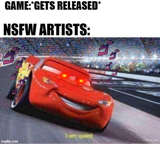 Nsfw artist's speed is over 9000! | GAME:*GETS RELEASED*; NSFW ARTISTS: | image tagged in cars meme i'm speed,toxic,fandoms,gaming,memes | made w/ Imgflip meme maker