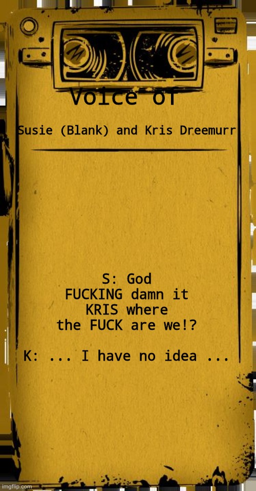 Oh god they're fuсked | Voice of; Susie (Blank) and Kris Dreemurr; S: God FUСКING damn it KRIS where the FUСК are we!?
 
K: ... I have no idea ... | image tagged in bendy audio | made w/ Imgflip meme maker