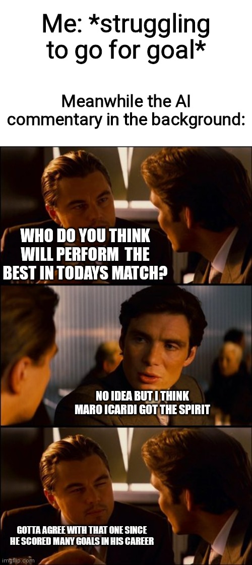 Conversation | Me: *struggling to go for goal*; Meanwhile the AI commentary in the background:; WHO DO YOU THINK WILL PERFORM  THE BEST IN TODAYS MATCH? NO IDEA BUT I THINK MARO ICARDI GOT THE SPIRIT; GOTTA AGREE WITH THAT ONE SINCE HE SCORED MANY GOALS IN HIS CAREER | image tagged in conversation | made w/ Imgflip meme maker