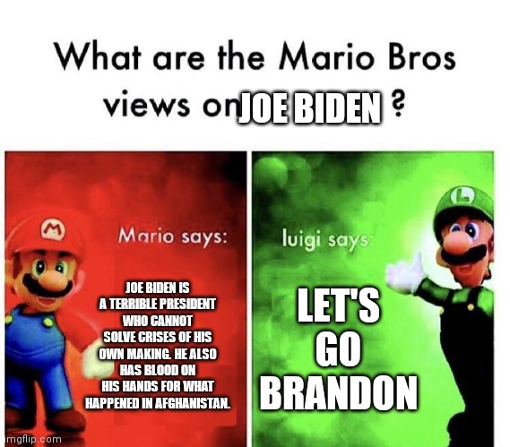This is one of the rare instances where Mario and Luigi agree. | JOE BIDEN; JOE BIDEN IS A TERRIBLE PRESIDENT WHO CANNOT SOLVE CRISES OF HIS OWN MAKING. HE ALSO HAS BLOOD ON HIS HANDS FOR WHAT HAPPENED IN AFGHANISTAN. LET'S GO BRANDON | image tagged in mario bros views | made w/ Imgflip meme maker