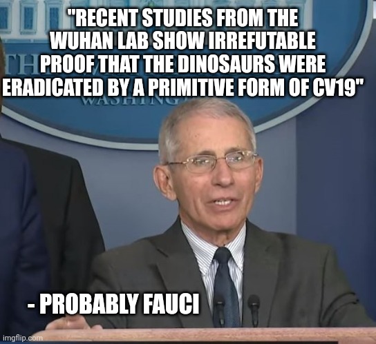 Dr Fauci | "RECENT STUDIES FROM THE WUHAN LAB SHOW IRREFUTABLE PROOF THAT THE DINOSAURS WERE ERADICATED BY A PRIMITIVE FORM OF CV19"; - PROBABLY FAUCI | image tagged in dr fauci,funny memes | made w/ Imgflip meme maker