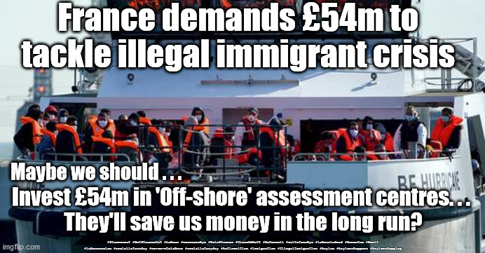 France Illegal Immigration | France demands £54m to tackle illegal immigrant crisis; Maybe we should . . . Invest £54m in 'Off-shore' assessment centres. . . 
They'll save us money in the long run? #Starmerout #GetStarmerOut #Labour #wearecorbyn #KeirStarmer #DianeAbbott #McDonnell #cultofcorbyn #labourisdead #Momentum #Bexit #labourracism #socialistsunday #nevervotelabour #socialistanyday #Antisemitism #immigration #IllegalImmigration #Asylum #Asylemshoppers #Asylemshopping | image tagged in illegal immigration,asylum shoppers shopping,immigrant immigrants,labourisdead,brexit remoaners,starmerout getstarmerout | made w/ Imgflip meme maker