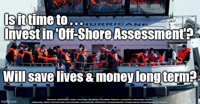 Off-Shore Assessment - save lives & money | Is it time to . . .
Invest in 'Off-Shore Assessment'? Will save lives & money long term? #Starmerout #GetStarmerOut #Labour #wearecorbyn #KeirStarmer #DianeAbbott #McDonnell #cultofcorbyn #labourisdead #Momentum #labourracism #Brexit #socialistsunday #nevervotelabour #socialistanyday #Antisemitism #illegalimmigration #illegalimmigrants #Asylumshopping #Asylumshoppers | image tagged in illegal immigration,asylum shoppers shopping,brexit remoaners,labourisdead,starmerout getstarmerout,cultofcorbyn | made w/ Imgflip meme maker