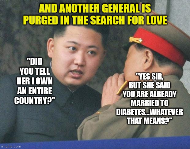 Kim Jong Un.....oh boy there is a body destined for a bachelor | AND ANOTHER GENERAL IS PURGED IN THE SEARCH FOR LOVE; "YES SIR, BUT SHE SAID YOU ARE ALREADY MARRIED TO DIABETES...WHATEVER THAT MEANS?"; "DID YOU TELL HER I OWN AN ENTIRE COUNTRY?" | image tagged in hungry kim jong un,true love | made w/ Imgflip meme maker