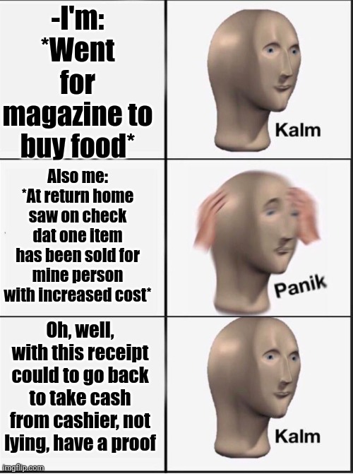 -Plz, no cheat on me. | -I'm: *Went for magazine to buy food*; Also me: *At return home saw on check dat one item has been sold for mine person with increased cost*; Oh, well, with this receipt could to go back to take cash from cashier, not lying, have a proof | image tagged in reverse kalm panik,magazines,food memes,reality check,payback,return of the king | made w/ Imgflip meme maker