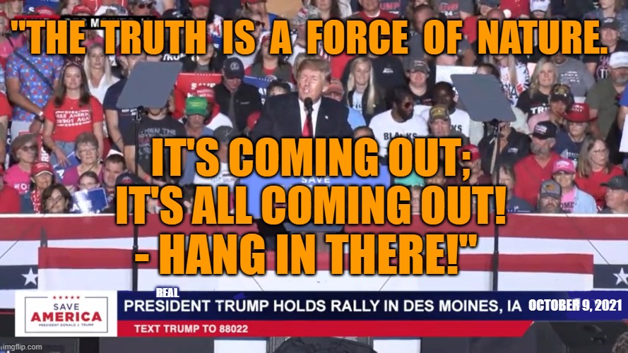 The Truth is a Force of Nature - it will come out | "THE  TRUTH  IS  A  FORCE  OF  NATURE. IT'S COMING OUT; IT'S ALL COMING OUT! - HANG IN THERE!"; REAL; OCTOBER 9, 2021 | image tagged in the truth,president trump,ebs,the great awakening,force of nature | made w/ Imgflip meme maker