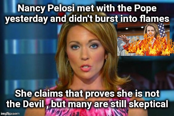 Don't say her name 3 times ! |  Nancy Pelosi met with the Pope yesterday and didn't burst into flames; She claims that proves she is not the Devil , but many are still skeptical | image tagged in real news network,nancy pelosi,the devil,beetlejuice,i need chocolate,politicians suck | made w/ Imgflip meme maker