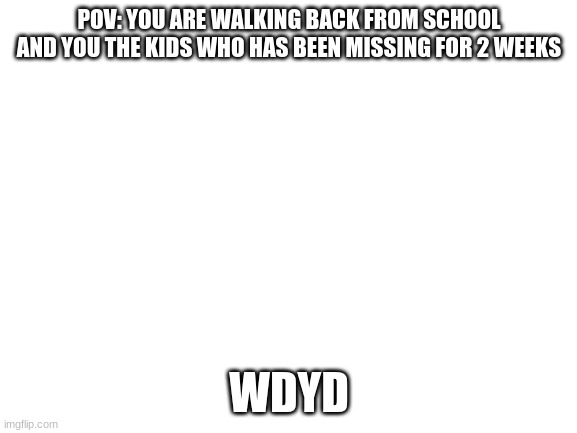 Blank White Template | POV: YOU ARE WALKING BACK FROM SCHOOL AND YOU THE KIDS WHO HAS BEEN MISSING FOR 2 WEEKS; WDYD | image tagged in blank white template | made w/ Imgflip meme maker