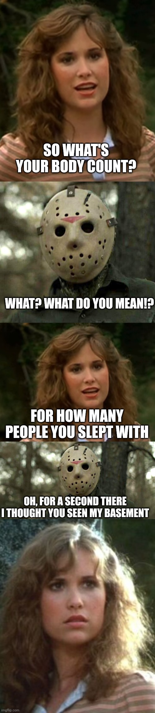 STAY AWAY FROM HIM | SO WHAT'S YOUR BODY COUNT? WHAT? WHAT DO YOU MEAN!? FOR HOW MANY PEOPLE YOU SLEPT WITH; OH, FOR A SECOND THERE I THOUGHT YOU SEEN MY BASEMENT | image tagged in jason voorhees,friday the 13th,dark humor | made w/ Imgflip meme maker