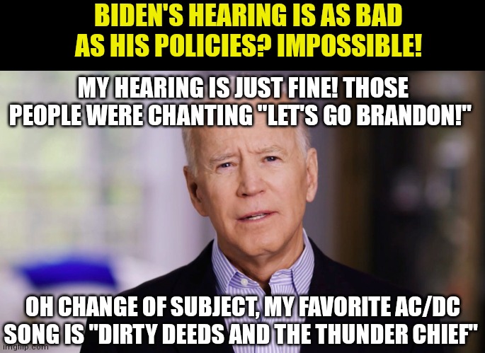 Biden has the mother of all selective hearing... | BIDEN'S HEARING IS AS BAD AS HIS POLICIES? IMPOSSIBLE! MY HEARING IS JUST FINE! THOSE PEOPLE WERE CHANTING "LET'S GO BRANDON!"; OH CHANGE OF SUBJECT, MY FAVORITE AC/DC SONG IS "DIRTY DEEDS AND THE THUNDER CHIEF" | image tagged in joe biden,yo dawg heard you,lunatic,stupid liberals,deaf | made w/ Imgflip meme maker