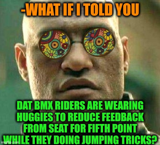 -Follow the tip. | -WHAT IF I TOLD YOU; DAT BMX RIDERS ARE WEARING HUGGIES TO REDUCE FEEDBACK FROM SEAT FOR FIFTH POINT WHILE THEY DOING JUMPING TRICKS? | image tagged in acid kicks in morpheus,bmx,jumpscare,feedback,seat,gone reduced to atoms | made w/ Imgflip meme maker