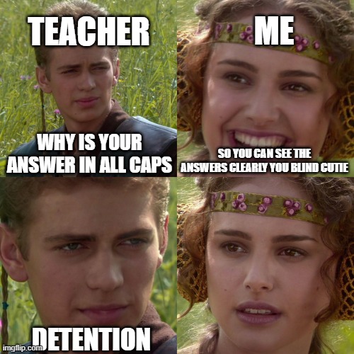 Anakin Padme 4 Panel | TEACHER; ME; SO YOU CAN SEE THE ANSWERS CLEARLY YOU BLIND CUTIE; WHY IS YOUR ANSWER IN ALL CAPS; DETENTION | image tagged in anakin padme 4 panel | made w/ Imgflip meme maker