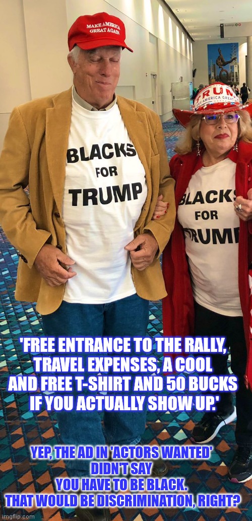 There's no discrimination at Trump rally's. | 'FREE ENTRANCE TO THE RALLY, 
TRAVEL EXPENSES, A COOL 
AND FREE T-SHIRT AND 50 BUCKS 
IF YOU ACTUALLY SHOW UP.'; YEP, THE AD IN 'ACTORS WANTED' 
DIDN'T SAY 
YOU HAVE TO BE BLACK. 
THAT WOULD BE DISCRIMINATION, RIGHT? | image tagged in discrimination,trump rally,maga,racism | made w/ Imgflip meme maker