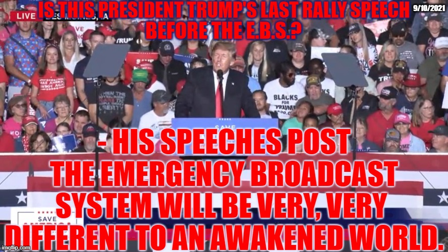 Is this President Trump's last old World speech? | IS THIS PRESIDENT TRUMP'S LAST RALLY SPEECH; 9/10/2021; BEFORE THE E.B.S.? - HIS SPEECHES POST THE EMERGENCY BROADCAST SYSTEM WILL BE VERY, VERY  DIFFERENT TO AN AWAKENED WORLD. | image tagged in emergency broadcast system,ebs,rally,president trump,speech | made w/ Imgflip meme maker