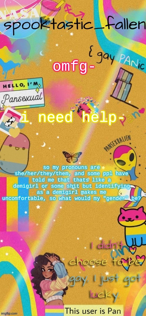 :clueless: | omfg-; i need help-; so my pronouns are she/her/they/them, and some ppl have told me that thats like a demigirl or some shit but identifying as a demigirl makes me uncomfortable, so what would my "gender" be? | image tagged in thx gummyworm | made w/ Imgflip meme maker