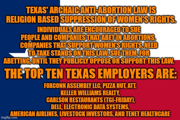Texas based companies could force the state to reenact Roe v. Wade regulations on abortions. | TEXAS' ARCHAIC ANTI-ABORTION LAW IS RELIGION BASED SUPPRESSION OF WOMEN'S RIGHTS. INDIVIDUALS ARE ENCOURAGED TO SUE PEOPLE AND COMPANIES THAT ABET IN ABORTIONS.  COMPANIES THAT SUPPORT WOMEN'S RIGHTS, NEED TO TAKE STANDS ON THIS LAW. SUE THEM, FOR ABETTING, UNTIL THEY PUBLICLY OPPOSE OR SUPPORT THIS LAW. THE TOP TEN TEXAS EMPLOYERS ARE:; FOXCONN ASSEMBLY LLC, PIZZA HUT, ATT,
KELLER WILLIAMS REALTY,
 CARLSON RESTAURANTS (TGI-FRIDAY),
 DELL, ELECTRONIC DATA SYSTEMS, 
AMERICAN AIRLINES, LIVESTOCK INVESTORS, AND TENET HEALTHCARE | image tagged in politics | made w/ Imgflip meme maker