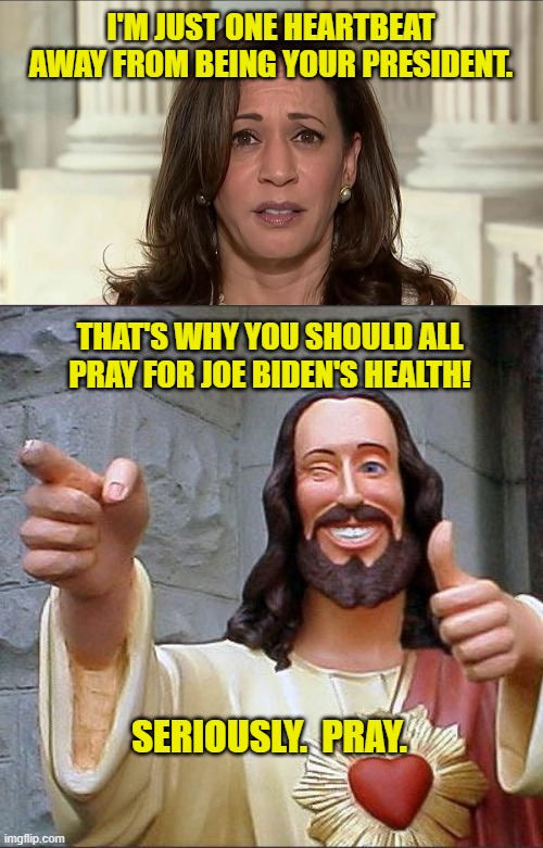 A Reason to Pray for Joe Biden! | I'M JUST ONE HEARTBEAT AWAY FROM BEING YOUR PRESIDENT. THAT'S WHY YOU SHOULD ALL PRAY FOR JOE BIDEN'S HEALTH! SERIOUSLY.  PRAY. | image tagged in kamala harris,memes,buddy christ,joe biden,president,vice-president | made w/ Imgflip meme maker
