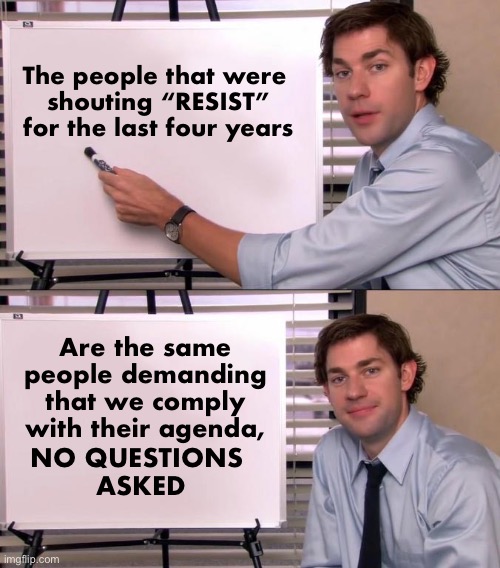 Double standards | The people that were 
shouting “RESIST” for the last four years; Are the same people demanding that we comply with their agenda, NO QUESTIONS 
ASKED | image tagged in jim halpert explains | made w/ Imgflip meme maker