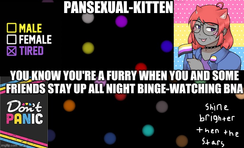 haha- im tired but its worth it- | YOU KNOW YOU'RE A FURRY WHEN YOU AND SOME FRIENDS STAY UP ALL NIGHT BINGE-WATCHING BNA | image tagged in pansexual-kitten | made w/ Imgflip meme maker