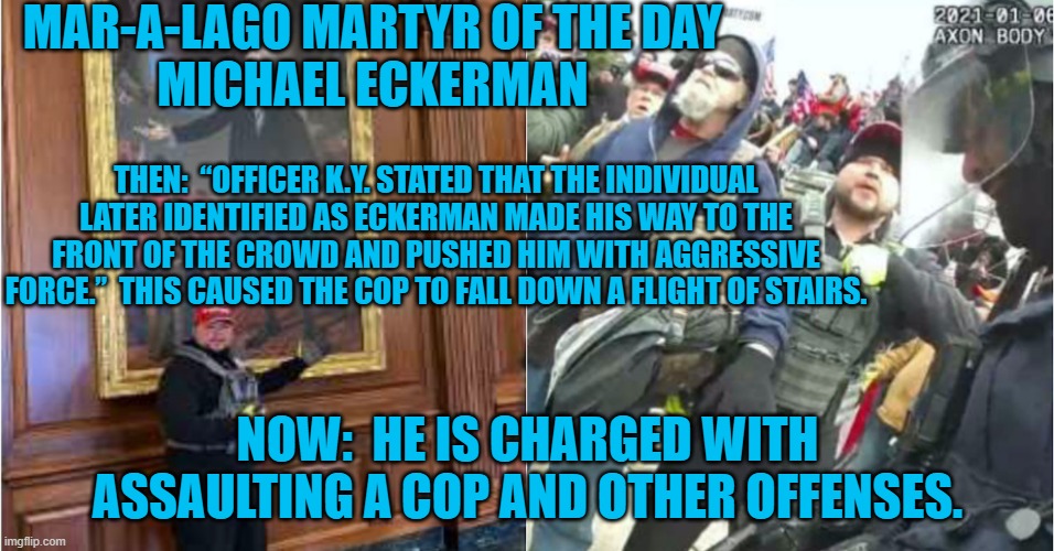He called Cops "F-ing Traitors."  He was ratted out by two "friends." | MAR-A-LAGO MARTYR OF THE DAY
MICHAEL ECKERMAN; THEN:  “OFFICER K.Y. STATED THAT THE INDIVIDUAL LATER IDENTIFIED AS ECKERMAN MADE HIS WAY TO THE FRONT OF THE CROWD AND PUSHED HIM WITH AGGRESSIVE FORCE.”  THIS CAUSED THE COP TO FALL DOWN A FLIGHT OF STAIRS. NOW:  HE IS CHARGED WITH ASSAULTING A COP AND OTHER OFFENSES. | image tagged in politics | made w/ Imgflip meme maker