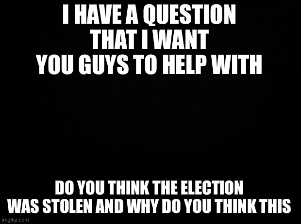 Please answer and debate in comments | I HAVE A QUESTION THAT I WANT YOU GUYS TO HELP WITH; DO YOU THINK THE ELECTION WAS STOLEN AND WHY DO YOU THINK THIS | image tagged in black background | made w/ Imgflip meme maker