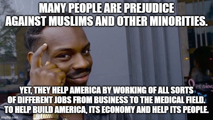 We The People! All Americans! All Men are created equal! | MANY PEOPLE ARE PREJUDICE AGAINST MUSLIMS AND OTHER MINORITIES. YET, THEY HELP AMERICA BY WORKING OF ALL SORTS OF DIFFERENT JOBS FROM BUSINESS TO THE MEDICAL FIELD.
TO HELP BUILD AMERICA, ITS ECONOMY AND HELP ITS PEOPLE. | image tagged in memes,roll safe think about it,america,patriotism,no racism,positive thinking | made w/ Imgflip meme maker