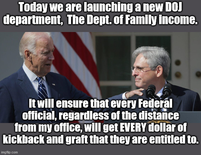 At least now they are honest about it | Today we are launching a new DOJ department,  The Dept. of Family income. It will ensure that every Federal official, regardless of the distance from my office, will get EVERY dollar of kickback and graft that they are entitled to. | image tagged in government corruption,joe biden | made w/ Imgflip meme maker