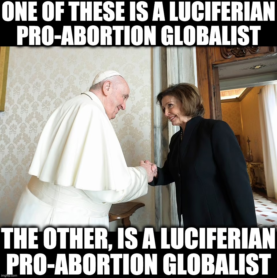Luciferian Pro-Abortion Globalists | ONE OF THESE IS A LUCIFERIAN
PRO-ABORTION GLOBALIST; THE OTHER, IS A LUCIFERIAN
PRO-ABORTION GLOBALIST | image tagged in pope francis,nancy pelosi | made w/ Imgflip meme maker