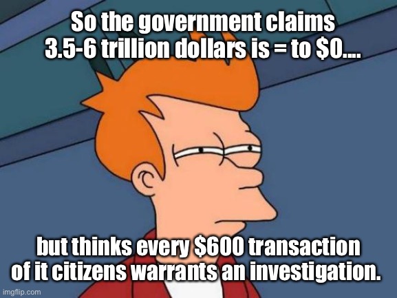 Makes sense | So the government claims 3.5-6 trillion dollars is = to $0.... but thinks every $600 transaction of it citizens warrants an investigation. | image tagged in memes,futurama fry,politics lol,government corruption | made w/ Imgflip meme maker