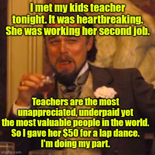 Do the right thing. | I met my kids teacher tonight. It was heartbreaking. She was working her second job. Teachers are the most unappreciated, underpaid yet the most valuable people in the world.
So I gave her $50 for a lap dance.
I'm doing my part. | image tagged in memes,laughing leo,funny | made w/ Imgflip meme maker