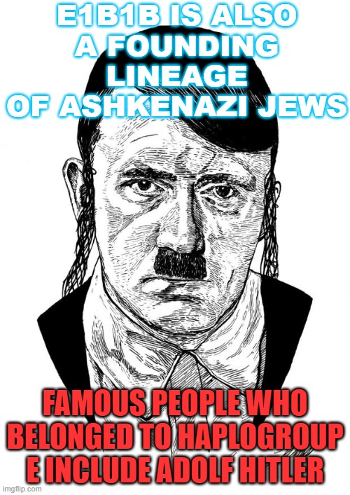 You Can't Make This Stuff Up... E1b1b is also a founding lineage of Ashkenazi Jews; Famous people who belonged to Haplogroup E.. | E1B1B IS ALSO
A FOUNDING LINEAGE
OF ASHKENAZI JEWS; FAMOUS PEOPLE WHO BELONGED TO HAPLOGROUP E INCLUDE ADOLF HITLER | image tagged in ashkenazi jewish hitler | made w/ Imgflip meme maker