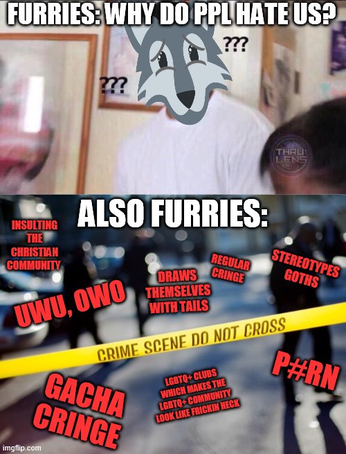 MMM | FURRIES: WHY DO PPL HATE US? ALSO FURRIES:; INSULTING THE CHRISTIAN COMMUNITY; STEREOTYPES GOTHS; REGULAR CRINGE; DRAWS THEMSELVES WITH TAILS; UWU, OWO; P#RN; LGBTQ+ CLUBS WHICH MAKES THE LGBTQ+ COMMUNITY LOOK LIKE FRICKIN HECK; GACHA CRINGE | image tagged in black guy confused,crime scene,anti furry | made w/ Imgflip meme maker