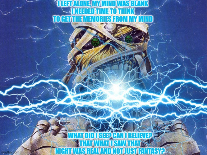 Iron Maiden Eddie | I LEFT ALONE, MY MIND WAS BLANK
I NEEDED TIME TO THINK
TO GET THE MEMORIES FROM MY MIND; WHAT DID I SEE? CAN I BELIEVE?
THAT WHAT I SAW THAT NIGHT WAS REAL AND NOT JUST FANTASY? | image tagged in eddie,iron maiden,heavy metal,song lyrics,666 | made w/ Imgflip meme maker