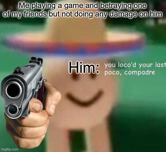 You've loco’d your last poco, compadre | Me playing a game and betraying one of my friends but not doing any damage on him; Him: | image tagged in you've loco d your last poco compadre | made w/ Imgflip meme maker