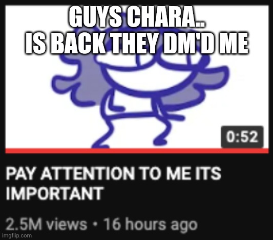 PLEASE PAY ATTENTION | GUYS CHARA.. IS BACK THEY DM'D ME | image tagged in pay attention to me its important | made w/ Imgflip meme maker