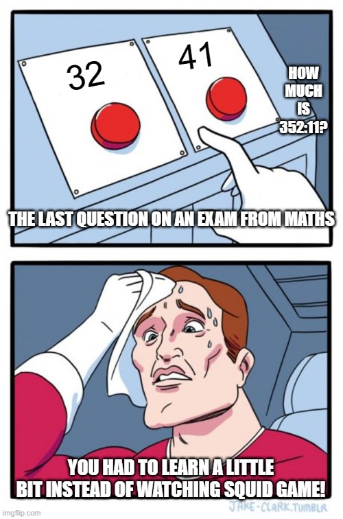 Normal day in school | HOW MUCH IS 352:11? 41; 32; THE LAST QUESTION ON AN EXAM FROM MATHS; YOU HAD TO LEARN A LITTLE BIT INSTEAD OF WATCHING SQUID GAME! | image tagged in memes | made w/ Imgflip meme maker