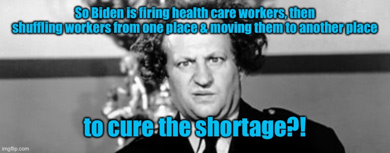 It shows liberal intelligence in solving a problem of their own creation | So Biden is firing health care workers, then shuffling workers from one place & moving them to another place; to cure the shortage?! | image tagged in stooged,joe biden,fired health care workers,vaccine mandates,military,civilian | made w/ Imgflip meme maker