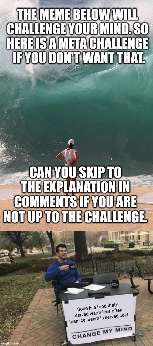 But you loose your chance to upvote when you except challenge. | THE MEME BELOW WILL 
CHALLENGE YOUR MIND. SO 
HERE IS A META CHALLENGE 
IF YOU DON'T WANT THAT. CAN YOU SKIP TO THE EXPLANATION IN COMMENTS IF YOU ARE NOT UP TO THE CHALLENGE. Soup is a food that's served warm less often than ice cream is served cold. | image tagged in monday deadline,memes,change my mind | made w/ Imgflip meme maker