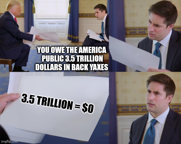 Most years Mr Trump pays the equivalent of 3.5 trillion dollars in taxes | YOU OWE THE AMERICA  PUBLIC 3.5 TRILLION DOLLARS IN BACK YAXES; 3.5 TRILLION = $0 | image tagged in trump interview | made w/ Imgflip meme maker