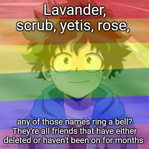 The only one I'm still in contact with is rose. We talk pretty regularly on discord. | Lavander, scrub, yetis, rose, any of those names ring a bell? They're all friends that have either deleted or haven't been on for months. | image tagged in gay png | made w/ Imgflip meme maker