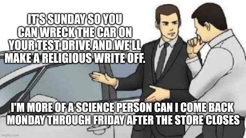 Dee Da Da | IT'S SUNDAY SO YOU CAN WRECK THE CAR ON YOUR TEST DRIVE AND WE'LL MAKE A RELIGIOUS WRITE OFF. I'M MORE OF A SCIENCE PERSON CAN I COME BACK
 MONDAY THROUGH FRIDAY AFTER THE STORE CLOSES | image tagged in memes,car salesman slaps roof of car | made w/ Imgflip meme maker