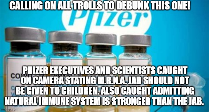 Debunk this! | CALLING ON ALL TROLLS TO DEBUNK THIS ONE! PHIZER EXECUTIVES AND SCIENTISTS CAUGHT ON CAMERA STATING M.R.N.A. JAB SHOULD NOT BE GIVEN TO CHILDREN. ALSO CAUGHT ADMITTING NATURAL IMMUNE SYSTEM IS STRONGER THAN THE JAB. | image tagged in project veritas,debunk,pfizer,mrna,pfizer caught | made w/ Imgflip meme maker
