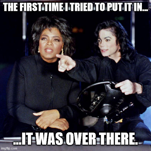 Mike Jacko Being Wacko | THE FIRST TIME I TRIED TO PUT IT IN... ...IT WAS OVER THERE. | image tagged in oprah in neverland,michael jackson's true confessions | made w/ Imgflip meme maker