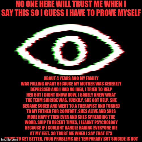 It's going to get better, I promise | NO ONE HERE WILL TRUST ME WHEN I SAY THIS SO I GUESS I HAVE TO PROVE MYSELF; ABOUT 4 YEARS AGO MY FAMILY WAS FALLING APART BECAUSE MY MOTHER WAS SEVERELY DEPRESSED AND I HAD NO IDEA, I TRIED TO HELP HER BUT I DIDNT KNOW HOW. I BARELY KNEW WHAT THE TERM SUICIDE WAS. LUCKILY, SHE GOT HELP. SHE BECAME SOBER AND WENT TO A THERAPIST AND TURNED TO MY FATHER FOR COMFORT. SHES ALIVE AND SHES MORE HAPPY THEN EVER AND SHES SPREADING THE WORD. SKIP TO RECENT TIMES, I LEARNT PSYCHOLOGY BECAUSE IF I COULDNT HANDLE HAVING EVERYONE DIE AT MY FEET. SO TRUST ME WHEN I SAY THAT IT'S GOING TO GET BETTER. YOUR PROBLEMS ARE TEMPORARY BUT SUICIDE IS NOT | image tagged in i am watching | made w/ Imgflip meme maker