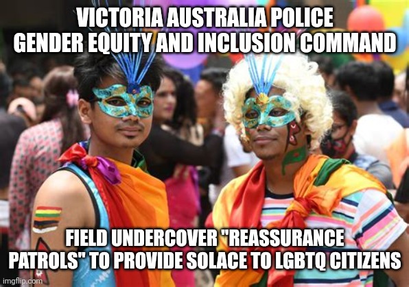 LGBTQ POLICE | VICTORIA AUSTRALIA POLICE
GENDER EQUITY AND INCLUSION COMMAND; FIELD UNDERCOVER "REASSURANCE PATROLS" TO PROVIDE SOLACE TO LGBTQ CITIZENS | image tagged in funny memes,gay pride,lgbtq | made w/ Imgflip meme maker